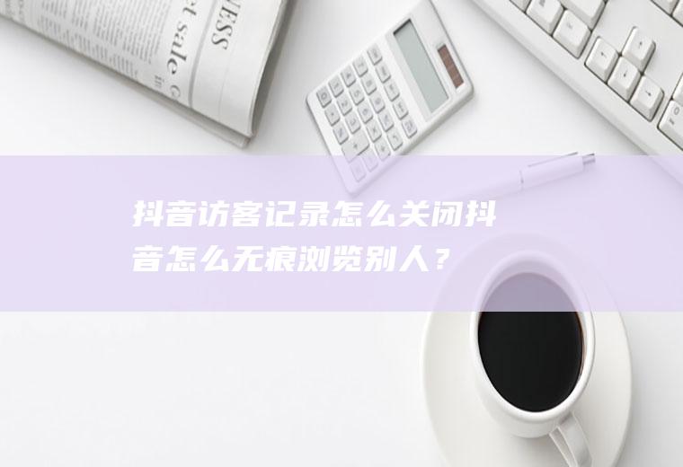 抖音访客记录怎么关闭,抖音怎么无痕浏览别人？