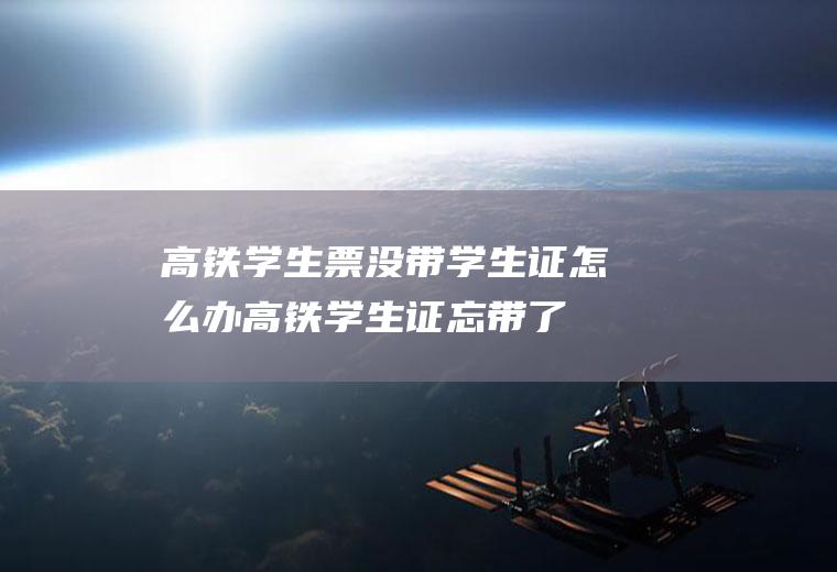 高铁学生票没带学生证怎么办(高铁学生证忘带了怎么办)
