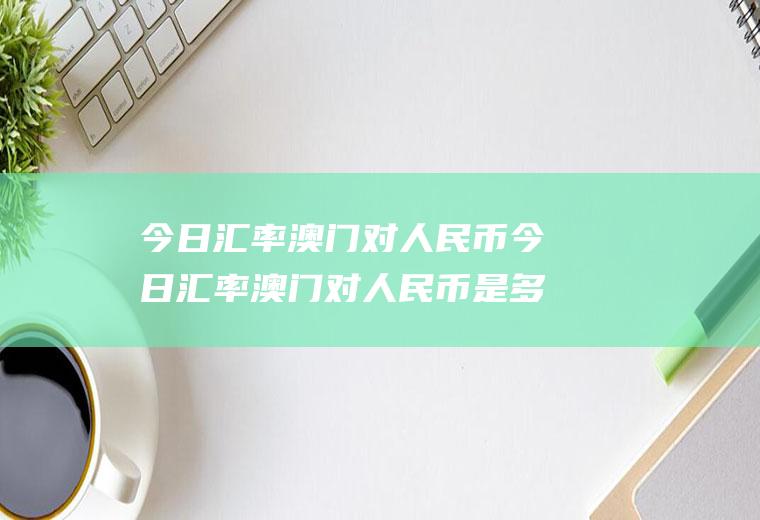 今日汇率澳门对人民币今日汇率澳门对人民币是多少