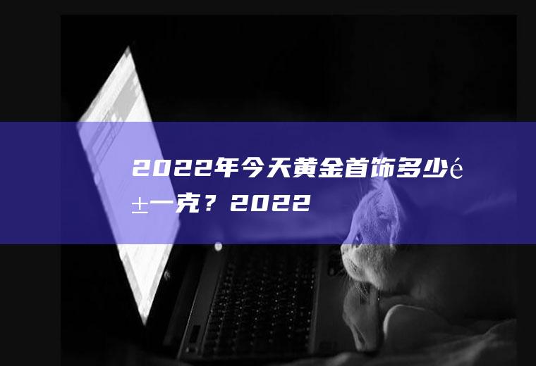 2022年今天黄金首饰多少钱一克?2022