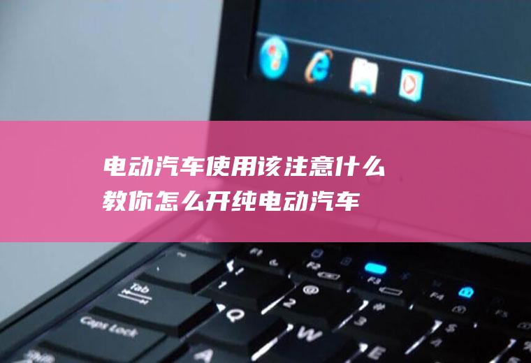 电动汽车使用该注意什么(教你怎么开纯电动汽车)