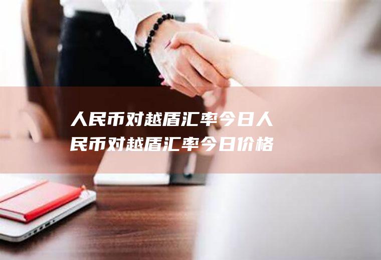 人民币对越盾汇率今日人民币对越盾汇率今日价格