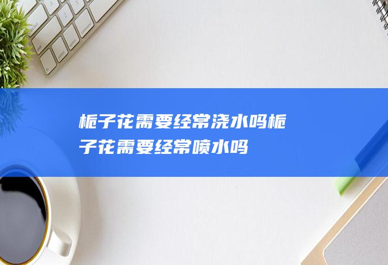 栀子花需要经常浇水吗(栀子花需要经常喷水吗)