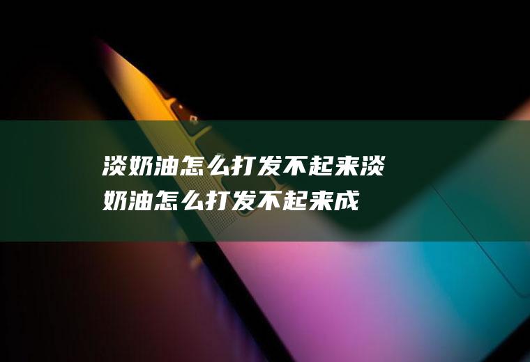 淡奶油怎么打发不起来,淡奶油怎么打发不起来成豆腐渣