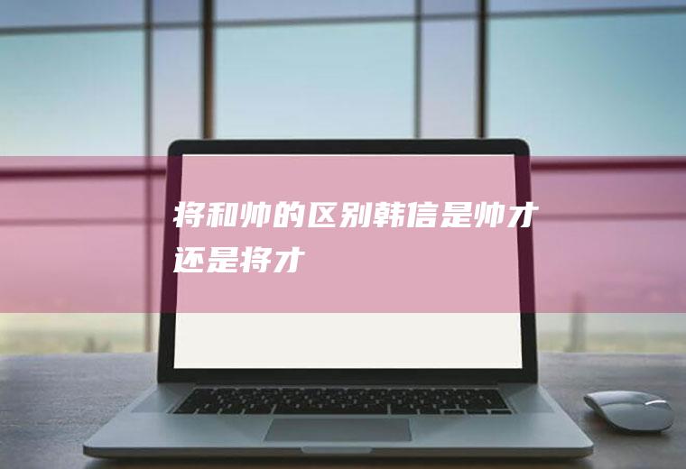 将和帅的区别(韩信是帅才还是将才)