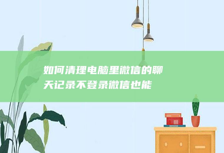 如何清理电脑里微信的聊天记录(不登录微信也能查看你的聊天记录)