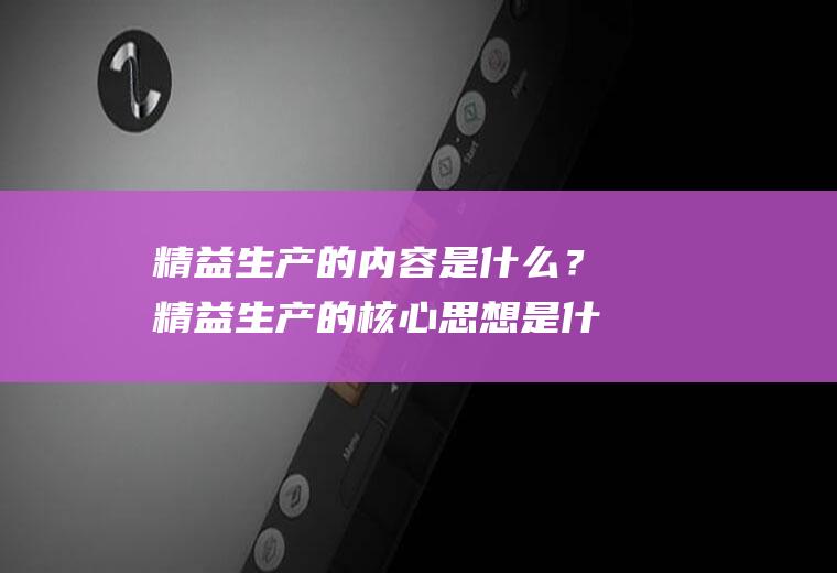 精益生产的内容是什么？精益生产的核心思想是什么