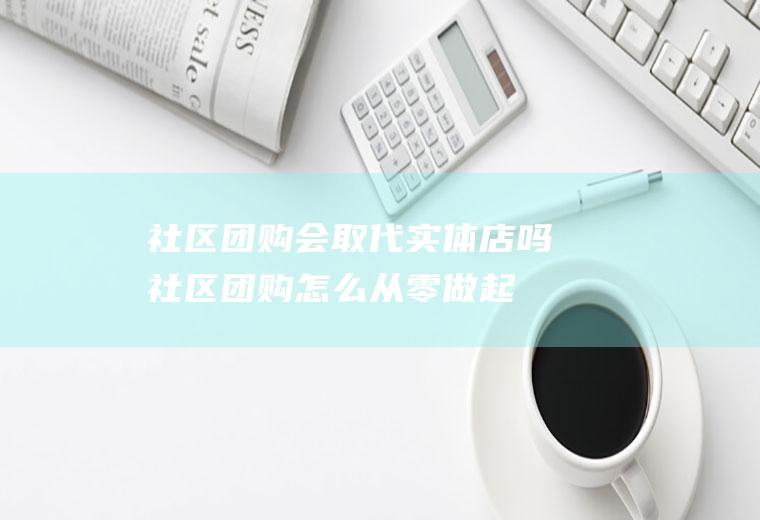 社区团购会取代实体店吗(社区团购怎么从零做起)