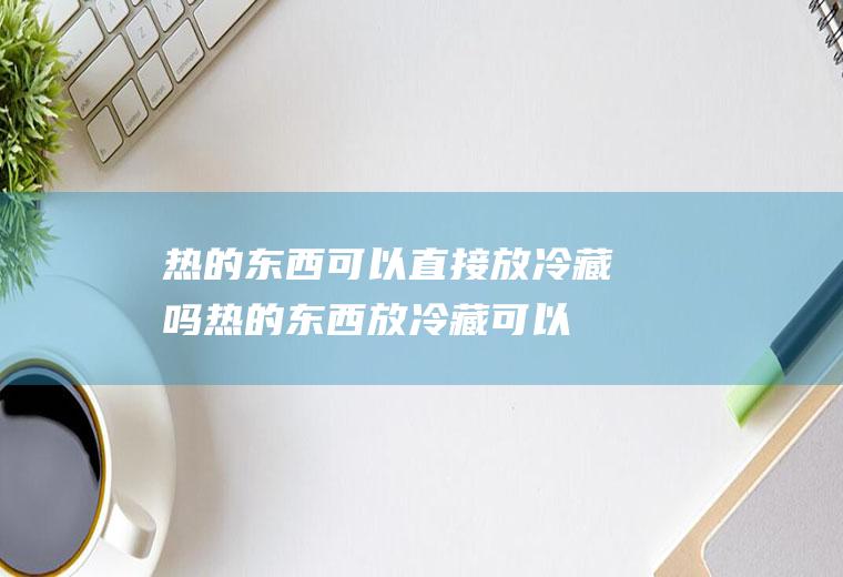 热的东西可以直接放冷藏吗,热的东西放冷藏可以不