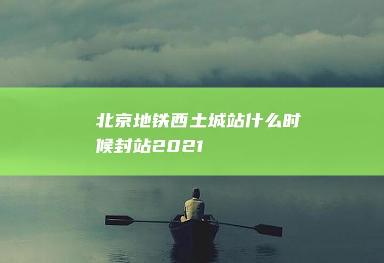 北京地铁西土城站什么时候封站2021
