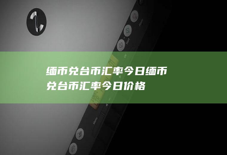 缅币兑台币汇率今日缅币兑台币汇率今日价格