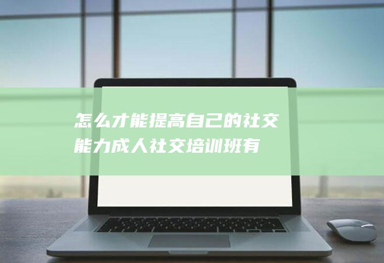 怎么才能提高自己的社交能力(成人社交培训班有用吗)