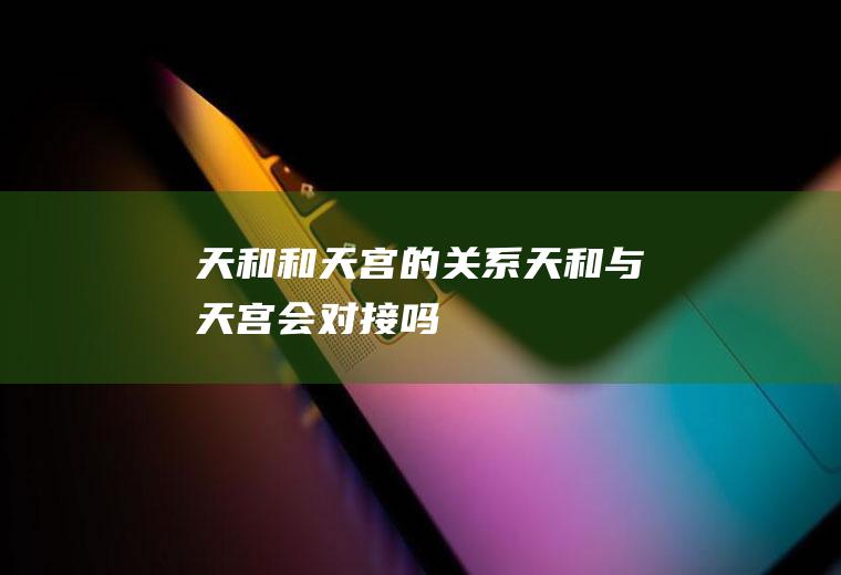 天和和天宫的关系(天和与天宫会对接吗)
