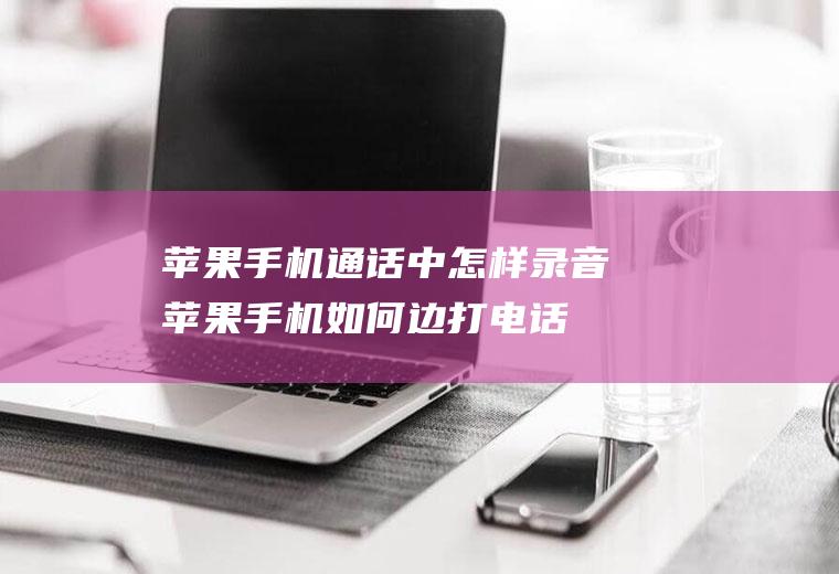 苹果手机通话中怎样录音(苹果手机如何边打电话边录音)