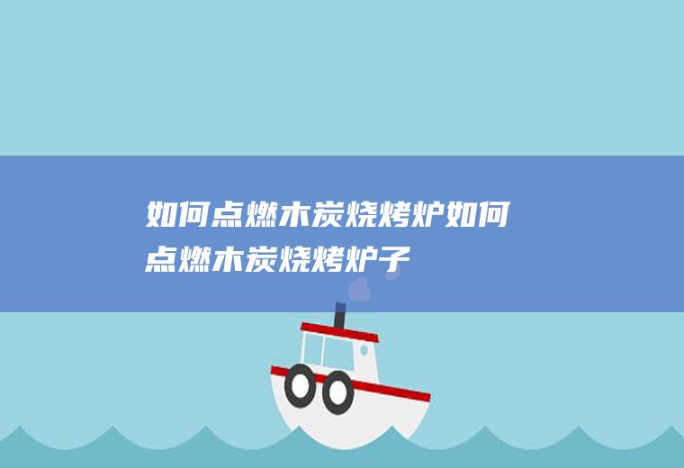 如何点燃木炭烧烤炉(如何点燃木炭烧烤炉子)