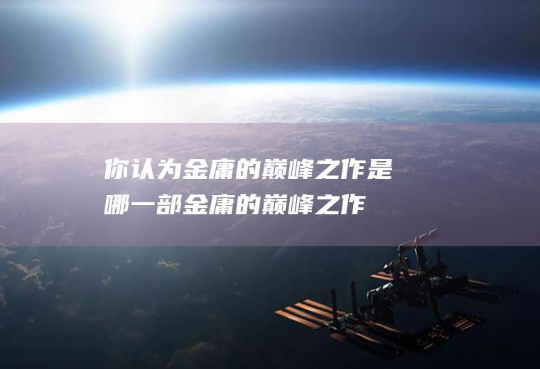 你认为金庸的巅峰之作是哪一部(金庸的巅峰之作是哪部)