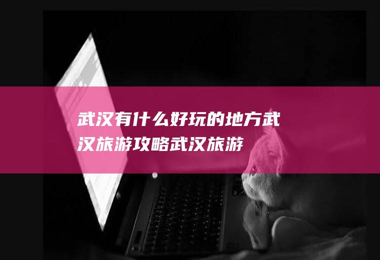 武汉有什么好玩的地方,武汉旅游攻略,武汉旅游攻略