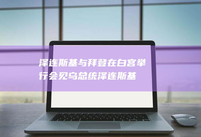 泽连斯基与拜登在白宫举行会见(乌总统泽连斯基与美总统拜登举行会见)