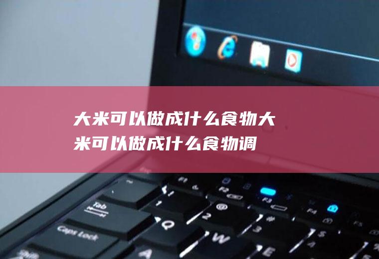 大米可以做成什么食物,大米可以做成什么食物调查表