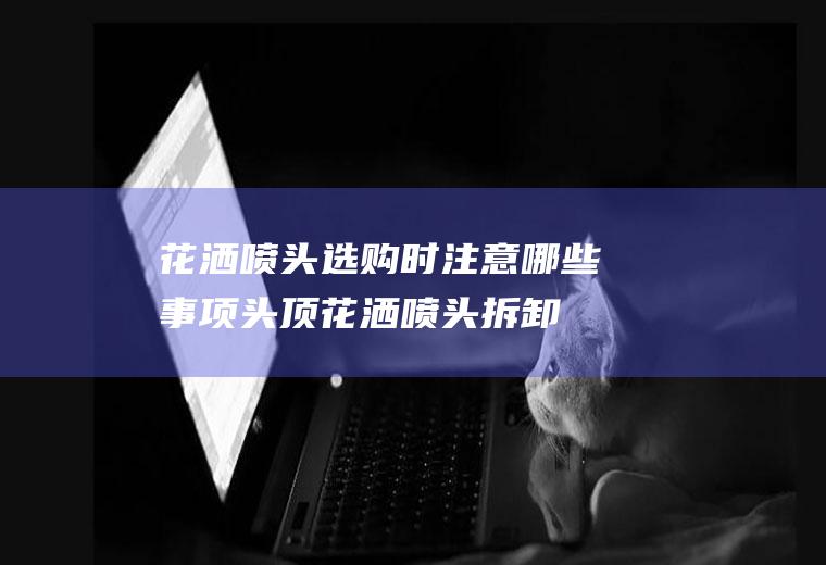 花洒喷头选购时注意哪些事项(头顶花洒喷头拆卸图解)
