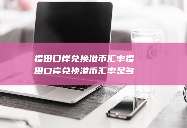 福田口岸兑换港币汇率福田口岸兑换港币汇率是多