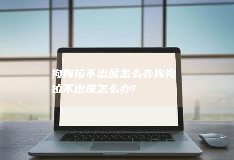 狗狗拉不出屎怎么办(狗狗拉不出屎怎么办?)