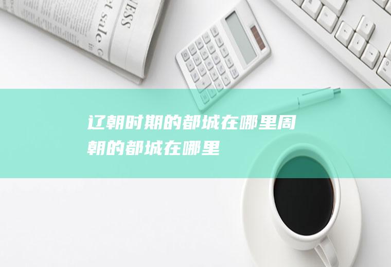 辽朝时期的都城在哪里(周朝的都城在哪里)