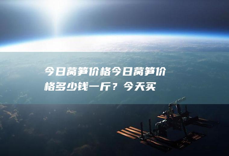 今日莴笋价格：今日莴笋价格多少钱一斤？今天买莴笋贵吗？