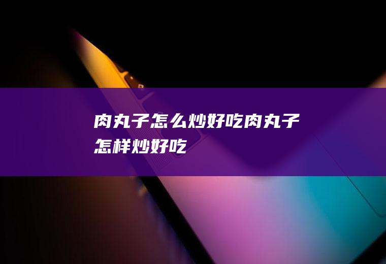 肉丸子怎么炒好吃,肉丸子怎样炒好吃
