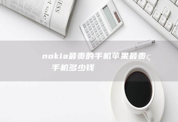 nokia最贵的手机(苹果最贵的手机多少钱)