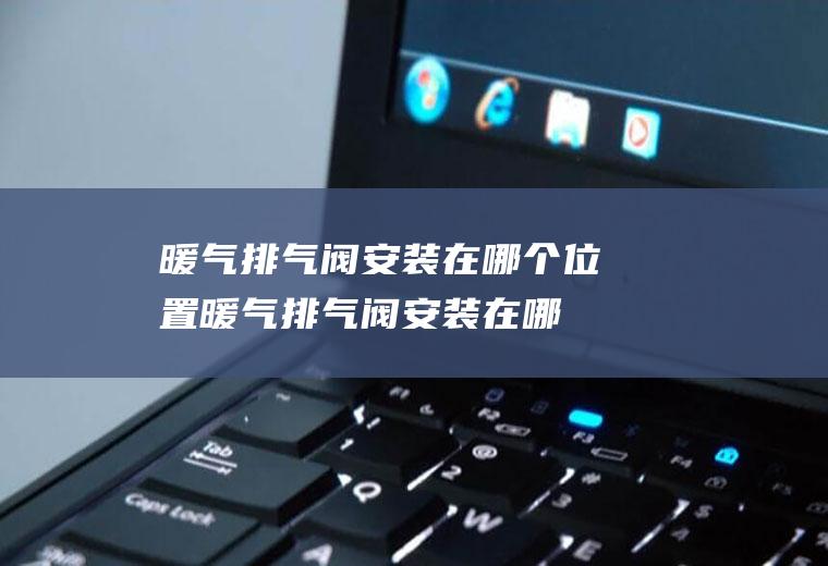 暖气排气阀安装在哪个位置,暖气排气阀安装在哪个位置最好