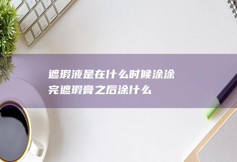遮瑕液是在什么时候涂(涂完遮瑕膏之后涂什么)