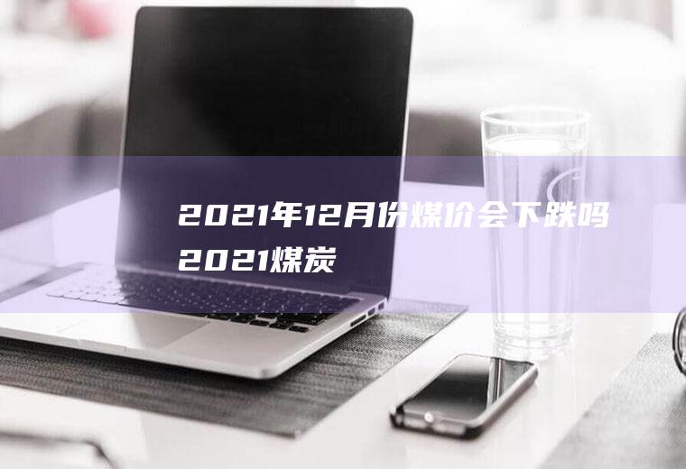 2021年12月份煤价会下跌吗(2021煤炭价格会上涨吗?)