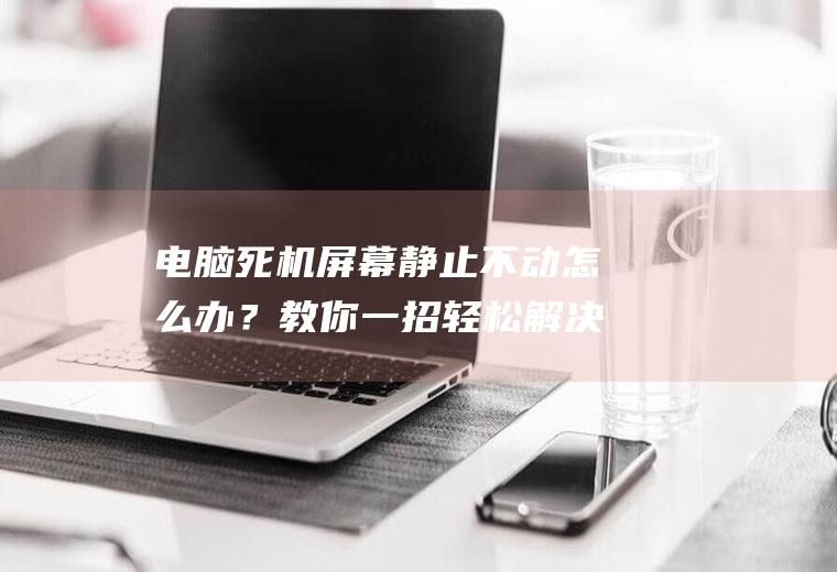 电脑死机屏幕静止不动怎么办？教你一招轻松解决