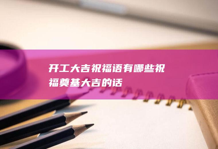 开工大吉祝福语有哪些(祝福奠基大吉的话)