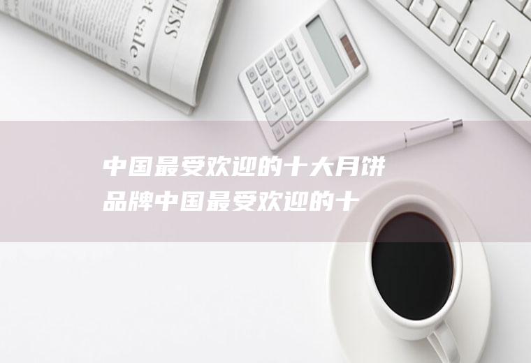 中国最受欢迎的十大月饼品牌(中国最受欢迎的十大月饼)