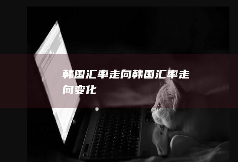 韩国汇率走向韩国汇率走向变化