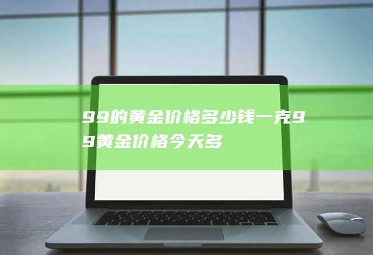 99的黄金价格多少钱一克(99黄金价格今天多少一克)