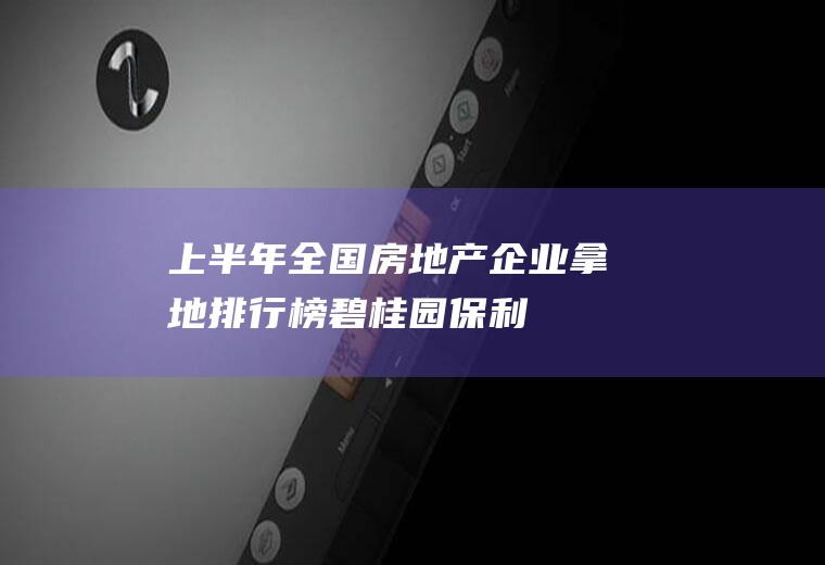 上半年全国房地产企业拿地排行榜：碧桂园、保利稳居前二(2019年9月房地产拿地情况)