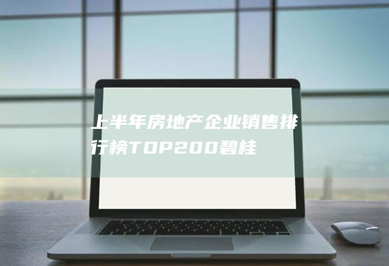 上半年房地产企业销售排行榜TOP200：碧桂园业绩2842亿(碧桂园2019业绩)