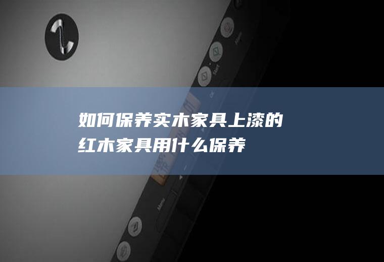 如何保养实木家具(上漆的红木家具用什么保养)