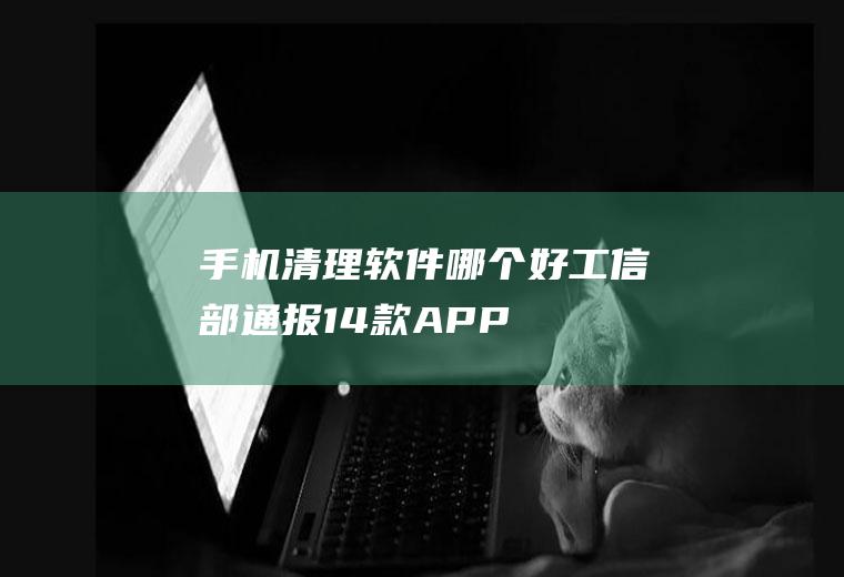 手机清理软件哪个好(工信部通报14款APP)