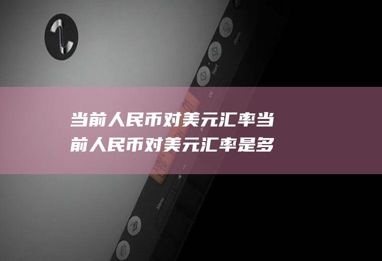 当前人民币对美元汇率当前人民币对美元汇率是多少?