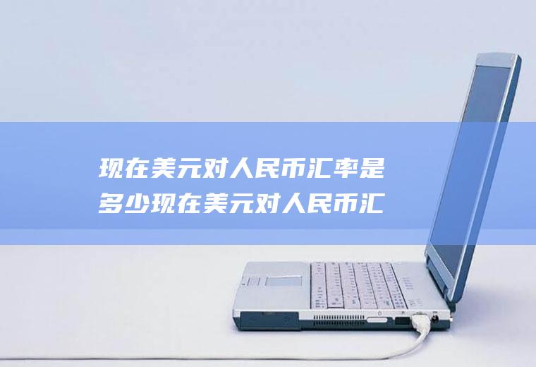 现在美元对人民币汇率是多少现在美元对人民币汇率是多少钱