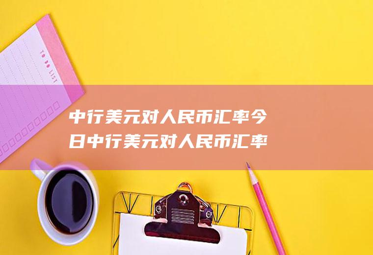中行美元对人民币汇率今日中行美元对人民币汇率今日汇率