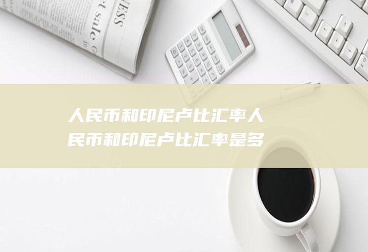 人民币和印尼卢比汇率人民币和印尼卢比汇率是多少