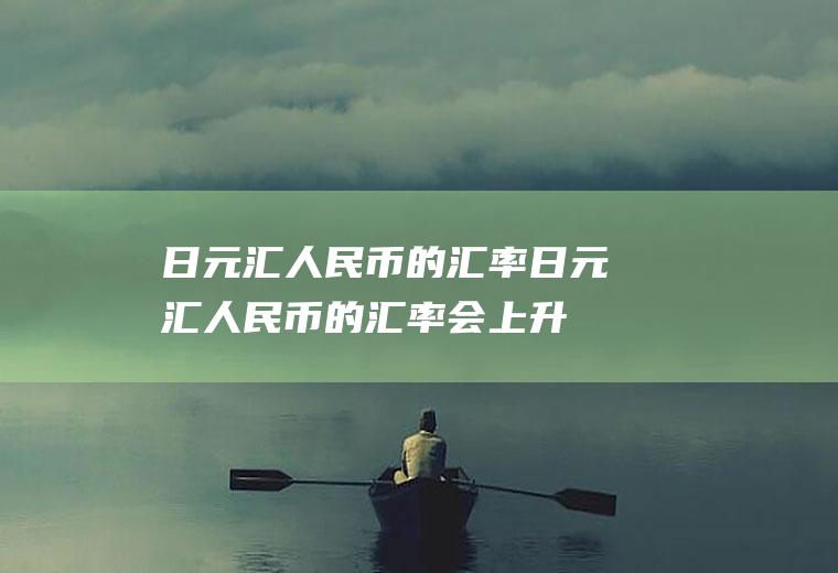 日元汇人民币的汇率日元汇人民币的汇率会上升