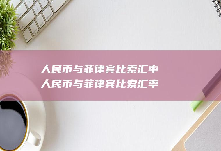 人民币与菲律宾比索汇率人民币与菲律宾比索汇率是多少