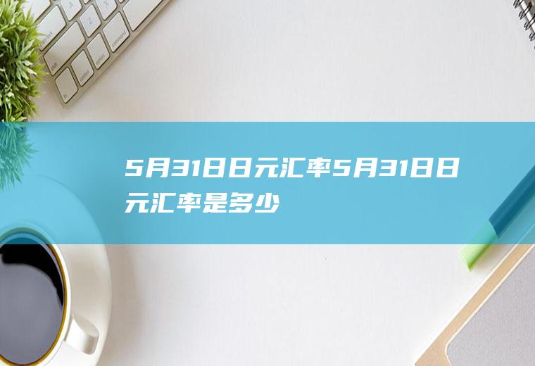 5月31日日元汇率5月31日日元汇率是多少