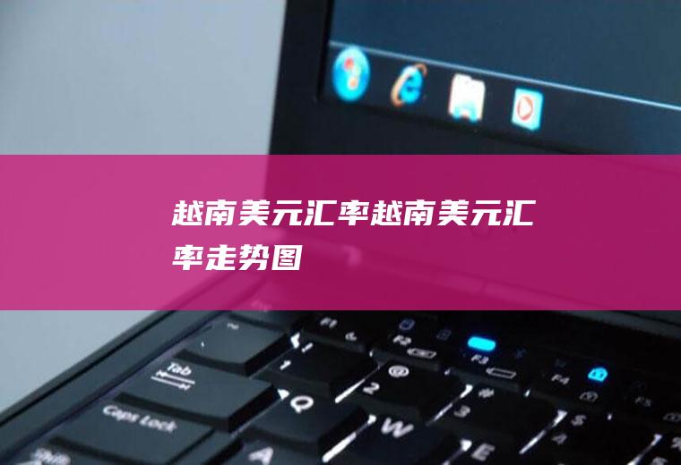 越南美元汇率越南美元汇率走势图